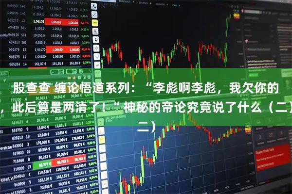 股查查 缠论悟道系列：“李彪啊李彪，我欠你的，此后算是两清了！”神秘的帝论究竟说了什么（二）