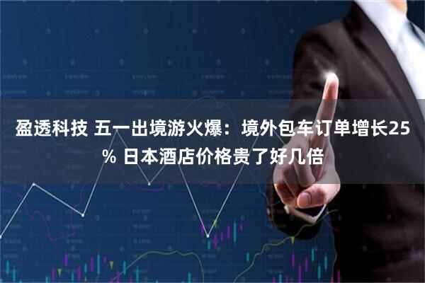 盈透科技 五一出境游火爆：境外包车订单增长25% 日本酒店价格贵了好几倍