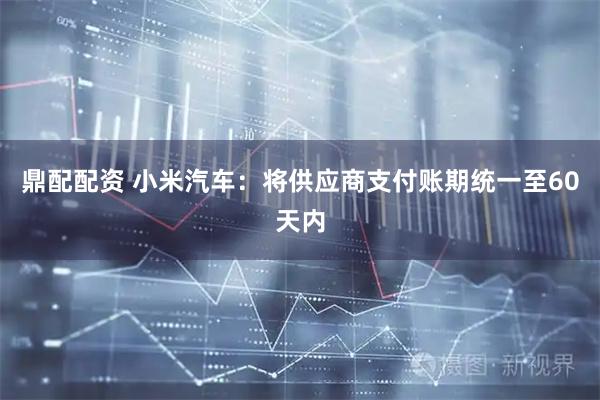鼎配配资 小米汽车：将供应商支付账期统一至60天内