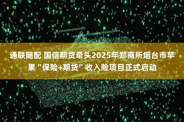 通联随配 国信期货牵头2025年郑商所烟台市苹果“保险+期货”收入险项目正式启动