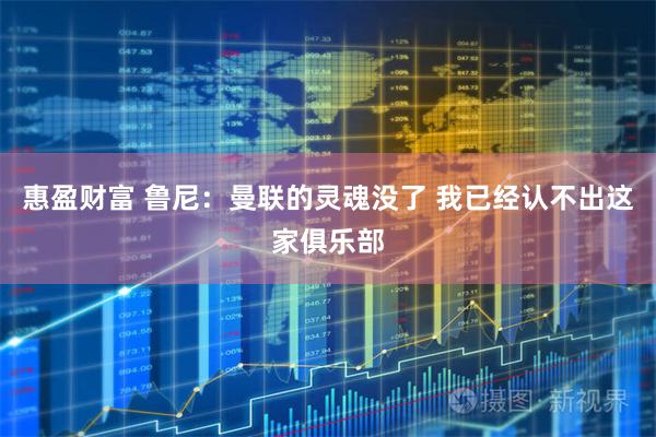 惠盈财富 鲁尼：曼联的灵魂没了 我已经认不出这家俱乐部