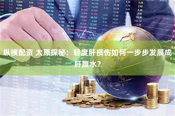 纵横配资 太原探秘：轻度肝损伤如何一步步发展成肝腹水？