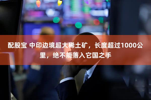 配股宝 中印边境超大稀土矿，长度超过1000公里，绝不能落入它国之手