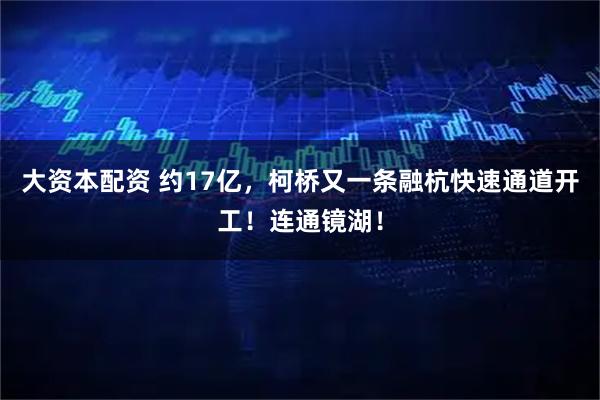 大资本配资 约17亿,柯桥又一条融杭快速通道开工!连通镜湖!