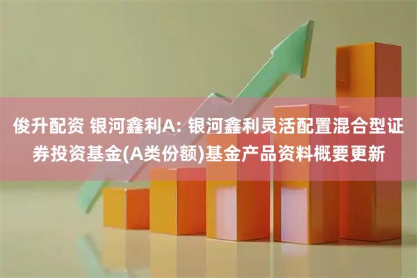 俊升配资 银河鑫利A: 银河鑫利灵活配置混合型证券投资基金(A类份额)基金产品资料概要更新