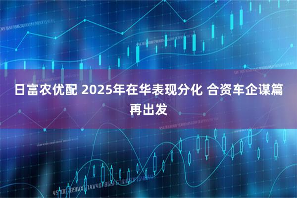 日富农优配 2025年在华表现分化 合资车企谋篇再出发