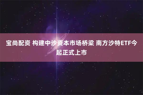 宝尚配资 构建中沙资本市场桥梁 南方沙特ETF今起正式上市