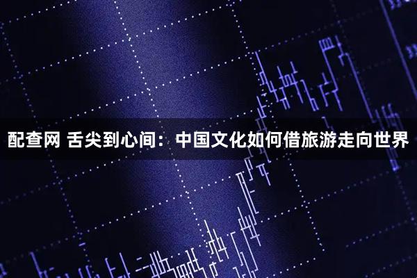 配查网 舌尖到心间：中国文化如何借旅游走向世界