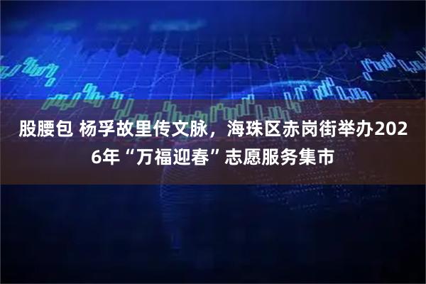 股腰包 杨孚故里传文脉，海珠区赤岗街举办2026年“万福迎春”志愿服务集市