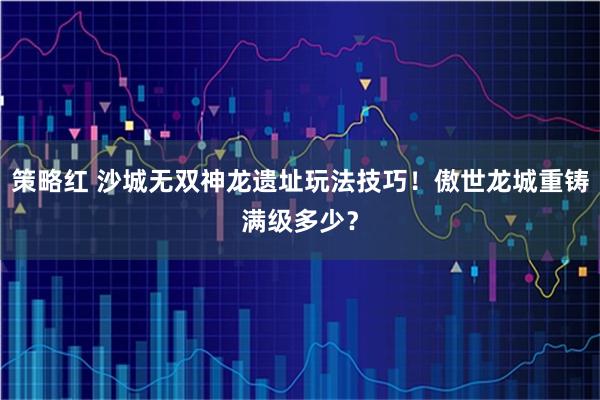 策略红 沙城无双神龙遗址玩法技巧！傲世龙城重铸满级多少？