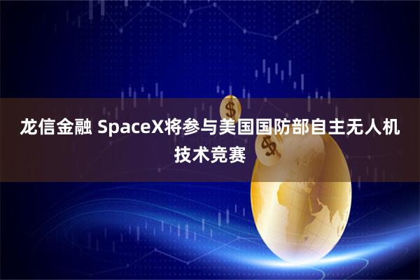 龙信金融 SpaceX将参与美国国防部自主无人机技术竞赛