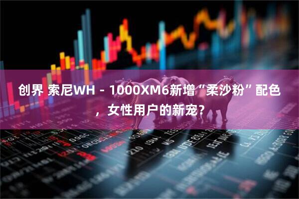 创界 索尼WH - 1000XM6新增“柔沙粉”配色，女性用户的新宠？