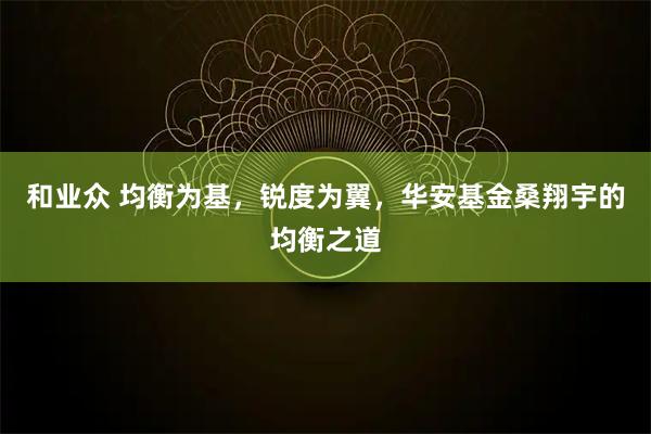 和业众 均衡为基，锐度为翼，华安基金桑翔宇的均衡之道