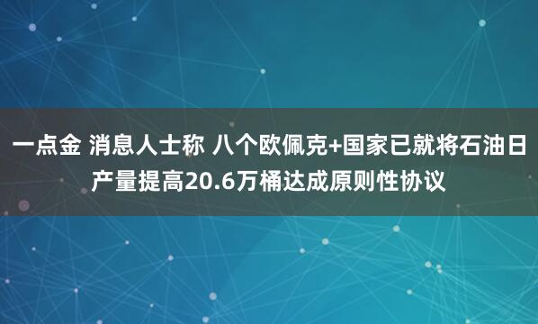 一点金 消息人士称 八个欧佩克+国家已就将石油日产量提高20.6万桶达成原则性协议