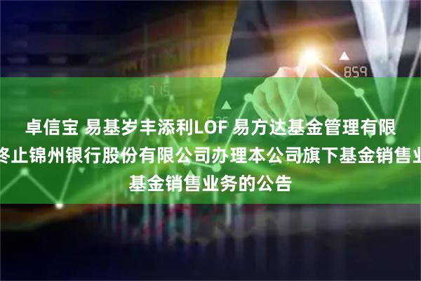 卓信宝 易基岁丰添利LOF 易方达基金管理有限公司关于终止锦州银行股份有限公司办理本公司旗下基金销售业务的公告