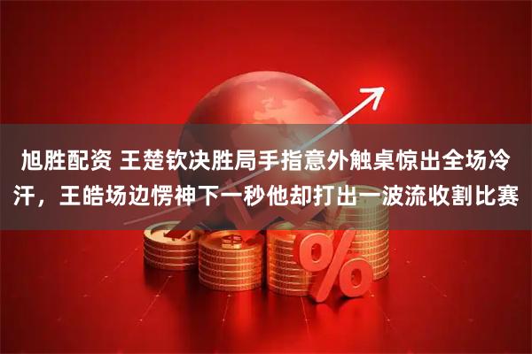 旭胜配资 王楚钦决胜局手指意外触桌惊出全场冷汗，王皓场边愣神下一秒他却打出一波流收割比赛