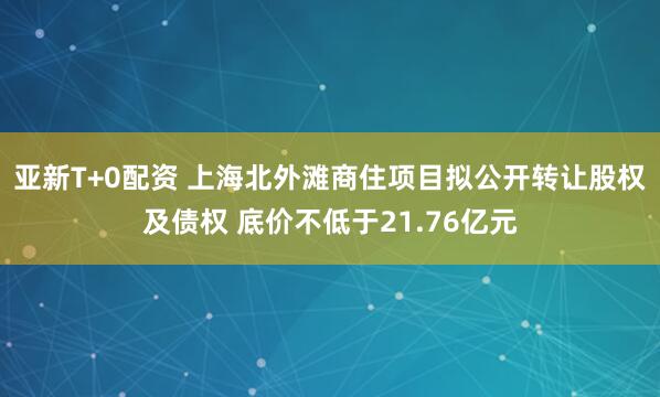 亚新T+0配资 上海北外滩商住项目拟公开转让股权及债权 底价不低于21.76亿元