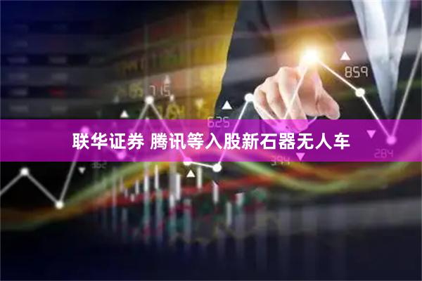 联华证券 腾讯等入股新石器无人车